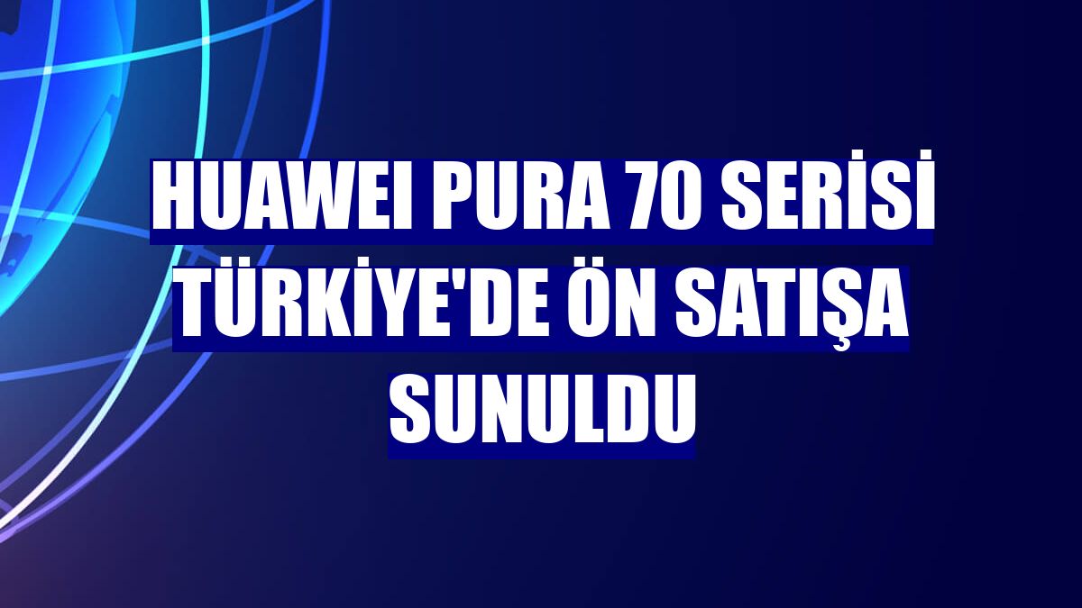 HUAWEI Pura 70 serisi Türkiye'de ön satışa sunuldu