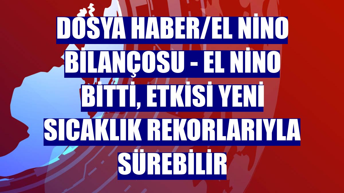 DOSYA HABER/EL NİNO BİLANÇOSU - El Nino bitti, etkisi yeni sıcaklık rekorlarıyla sürebilir