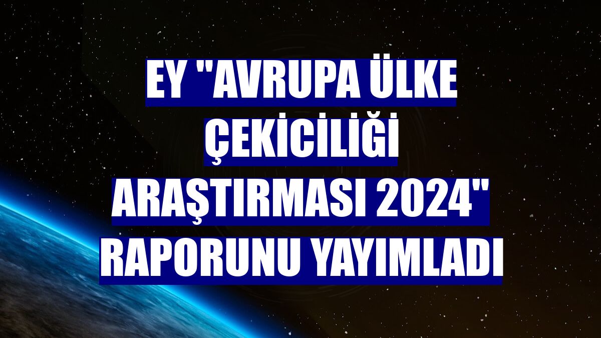 EY 'Avrupa Ülke Çekiciliği Araştırması 2024' raporunu yayımladı