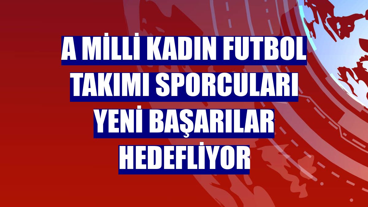 A Milli Kadın Futbol Takımı sporcuları yeni başarılar hedefliyor