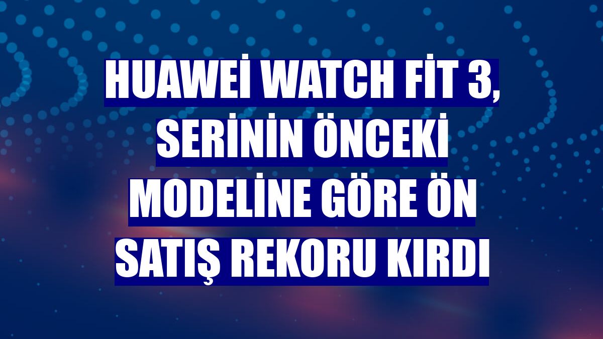 Huawei Watch Fit 3, serinin önceki modeline göre ön satış rekoru kırdı