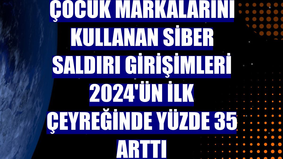 Çocuk markalarını kullanan siber saldırı girişimleri 2024'ün ilk çeyreğinde yüzde 35 arttı