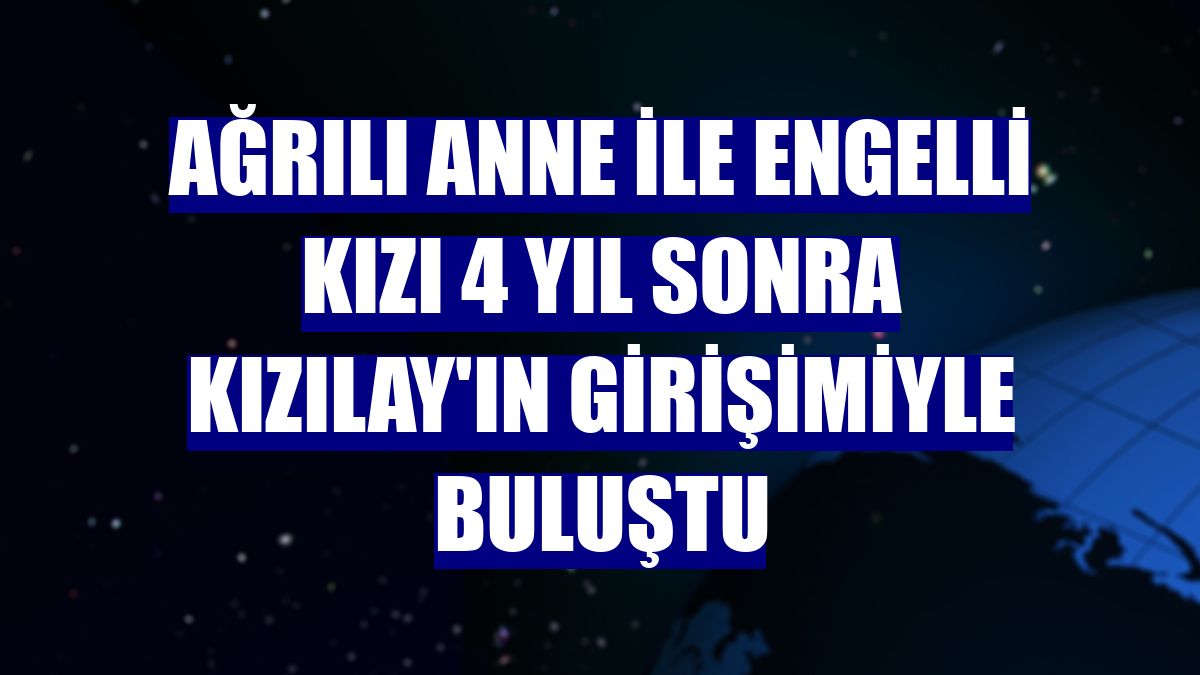 Ağrılı anne ile engelli kızı 4 yıl sonra Kızılay'ın girişimiyle buluştu