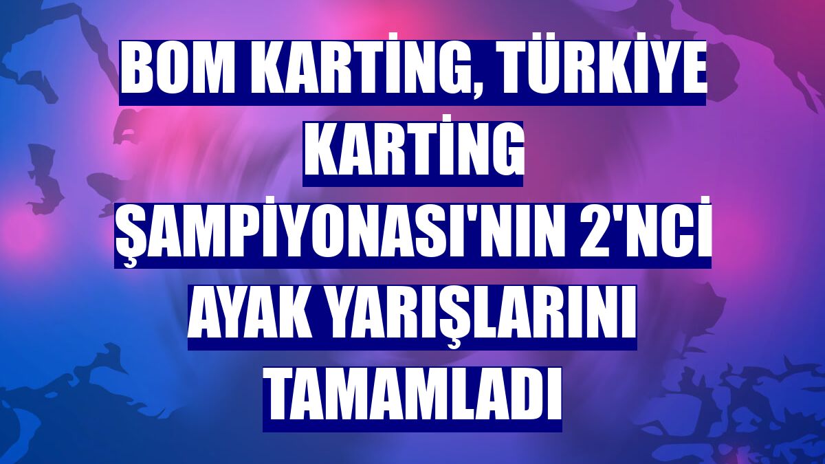 BOM Karting, Türkiye Karting Şampiyonası'nın 2'nci ayak yarışlarını tamamladı