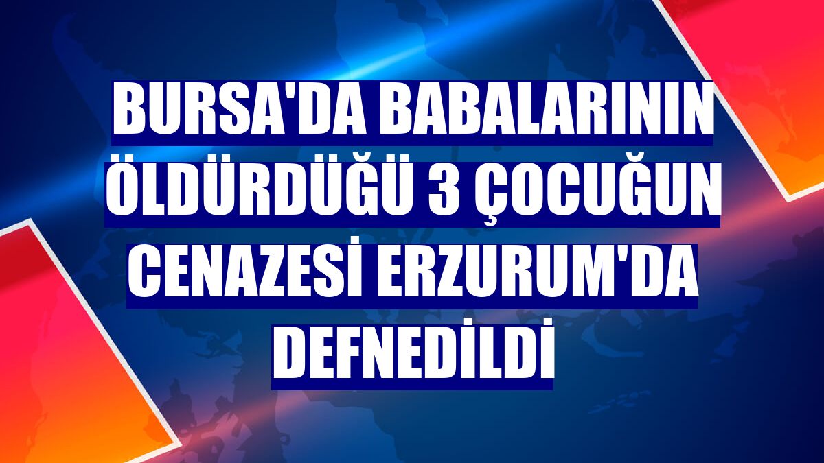 Bursa'da babalarının öldürdüğü 3 çocuğun cenazesi Erzurum'da defnedildi