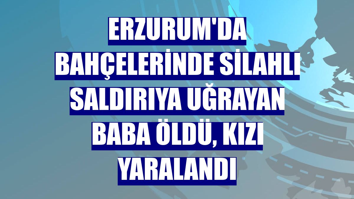 Erzurum'da bahçelerinde silahlı saldırıya uğrayan baba öldü, kızı yaralandı