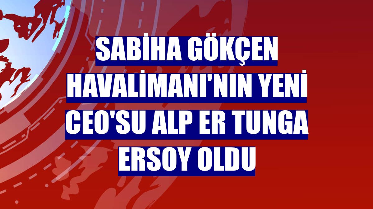 Sabiha Gökçen Havalimanı'nın yeni CEO'su Alp Er Tunga Ersoy oldu