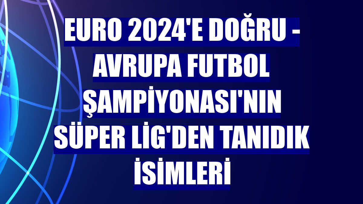 EURO 2024'E DOĞRU - Avrupa Futbol Şampiyonası'nın Süper Lig'den tanıdık isimleri