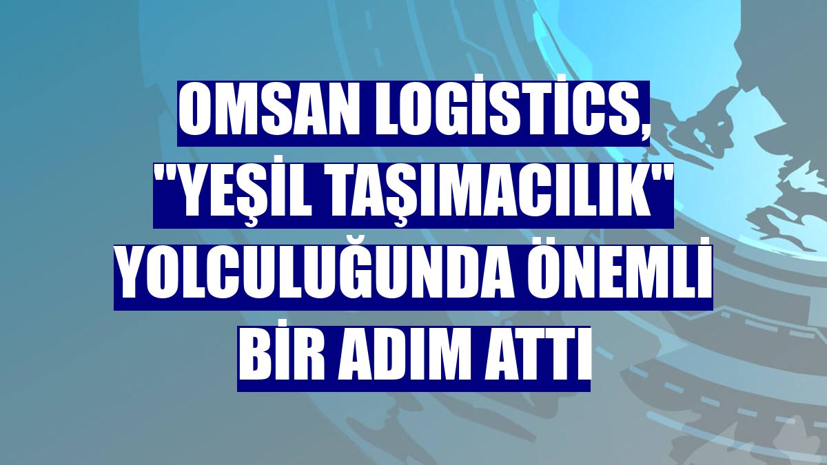 Omsan Logistics, "Yeşil Taşımacılık" yolculuğunda önemli bir adım attı