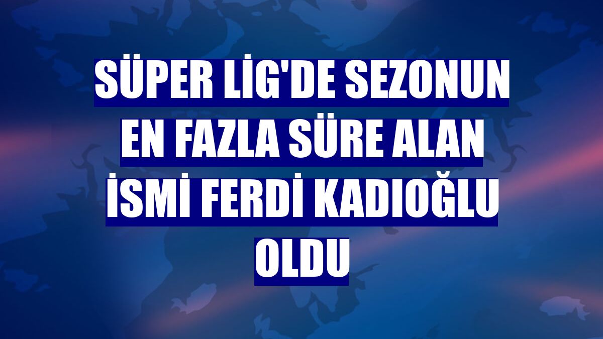 Süper Lig'de sezonun en fazla süre alan ismi Ferdi Kadıoğlu oldu