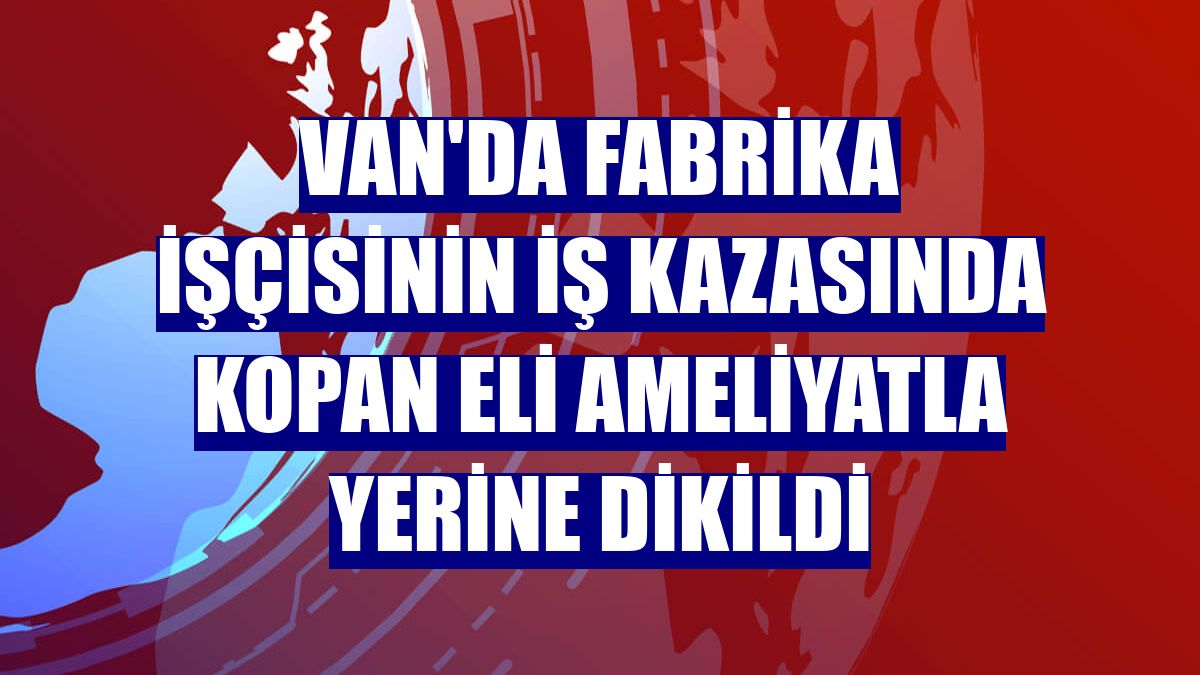 Van'da fabrika işçisinin iş kazasında kopan eli ameliyatla yerine dikildi