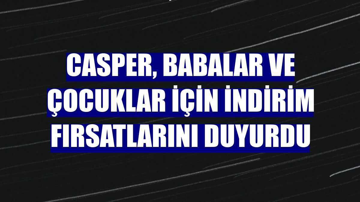 Casper, babalar ve çocuklar için indirim fırsatlarını duyurdu