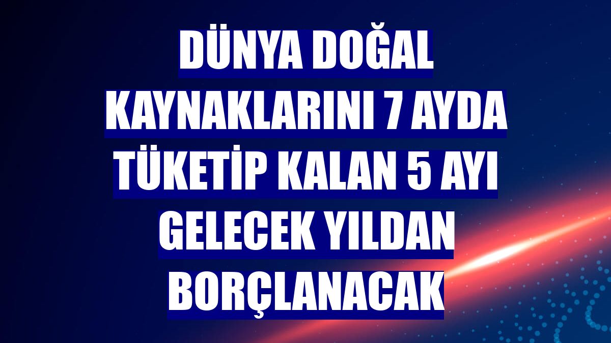 Dünya doğal kaynaklarını 7 ayda tüketip kalan 5 ayı gelecek yıldan borçlanacak