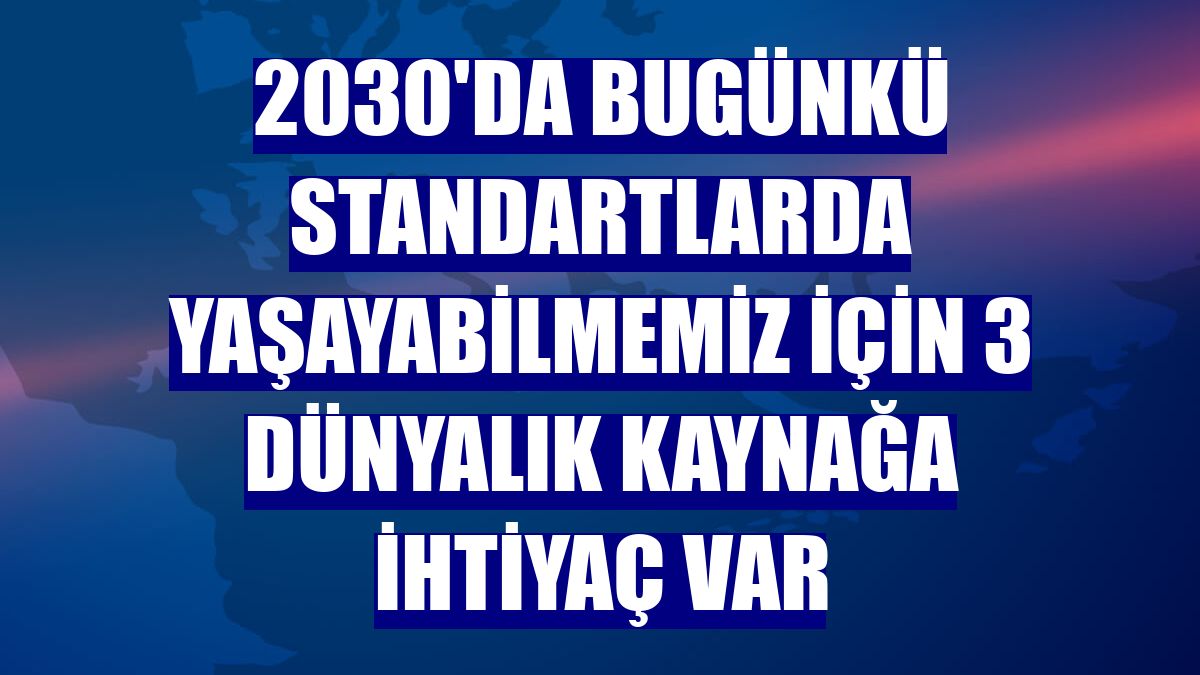 2030'da bugünkü standartlarda yaşayabilmemiz için 3 dünyalık kaynağa ihtiyaç var