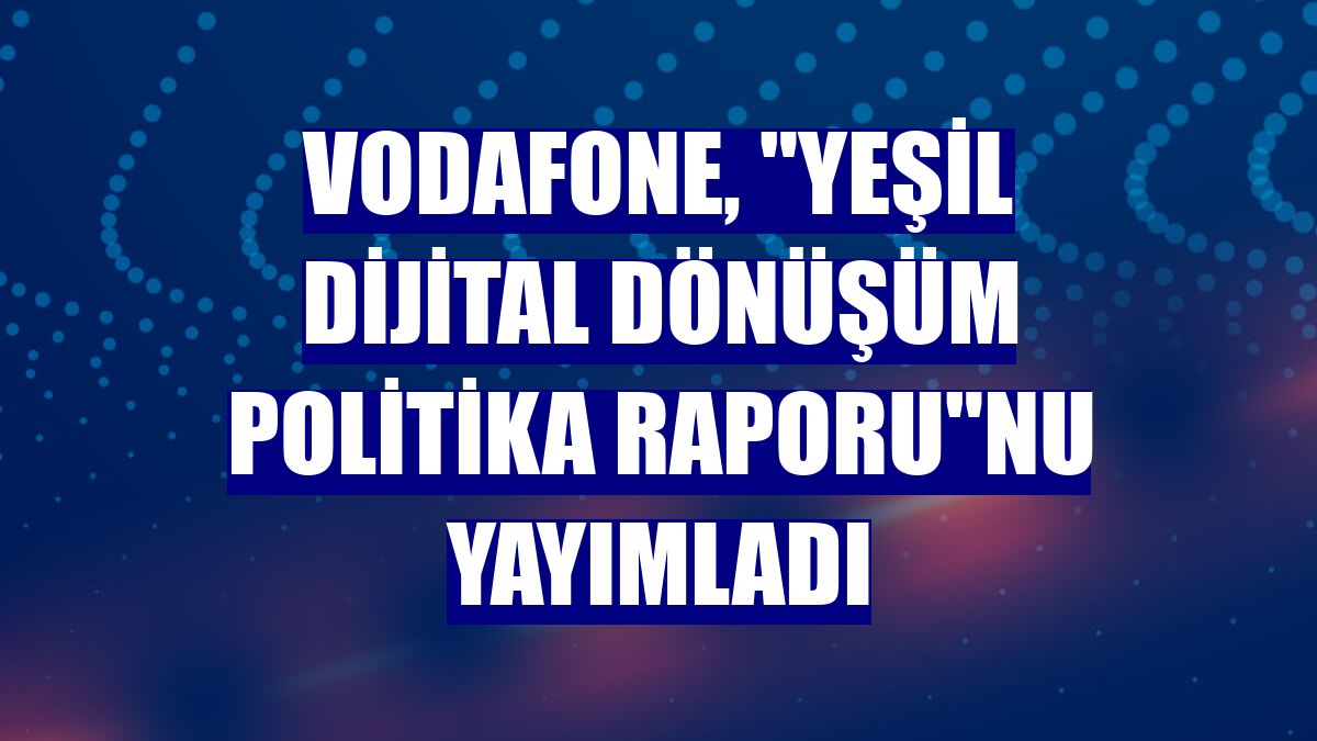 Vodafone, 'Yeşil Dijital Dönüşüm Politika Raporu'nu yayımladı