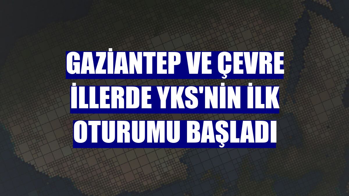 Gaziantep ve çevre illerde YKS'nin ilk oturumu başladı