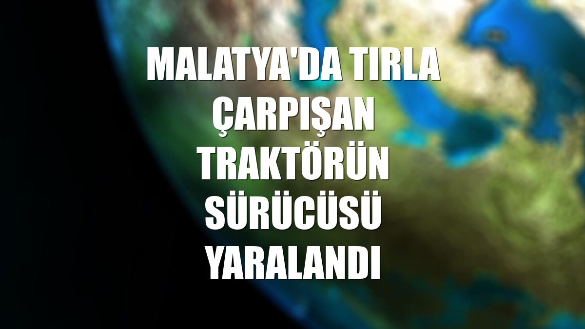 Malatya'da tırla çarpışan traktörün sürücüsü yaralandı