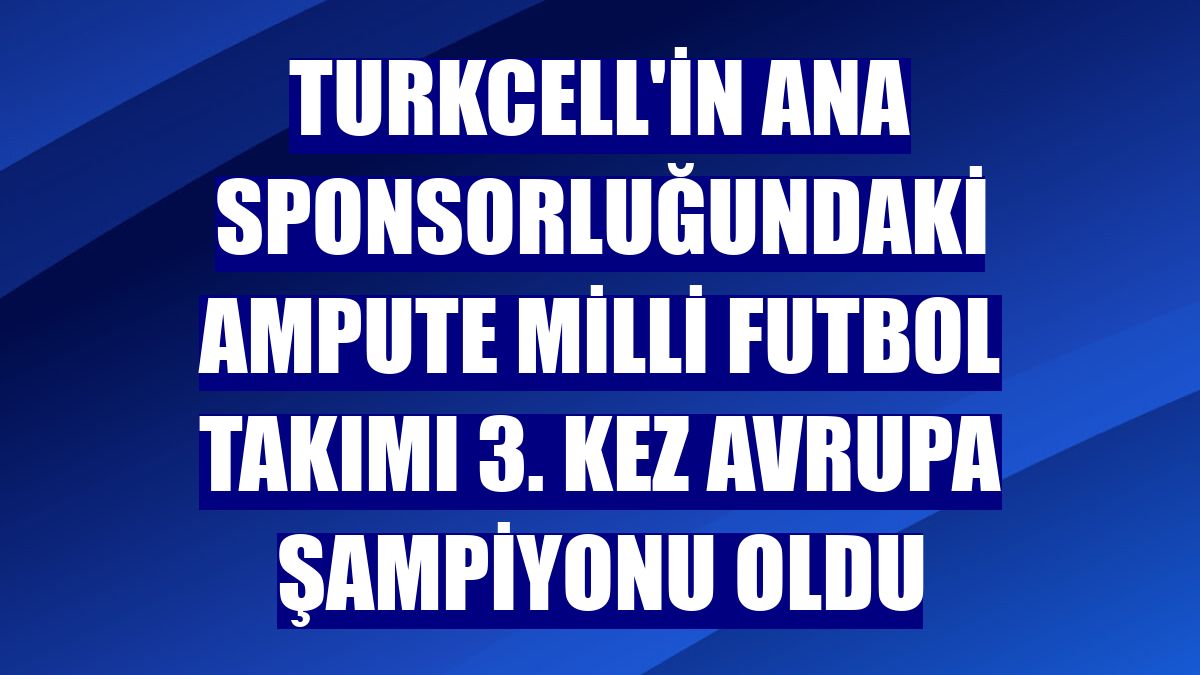 Turkcell'in ana sponsorluğundaki Ampute Milli Futbol Takımı 3. kez Avrupa şampiyonu oldu