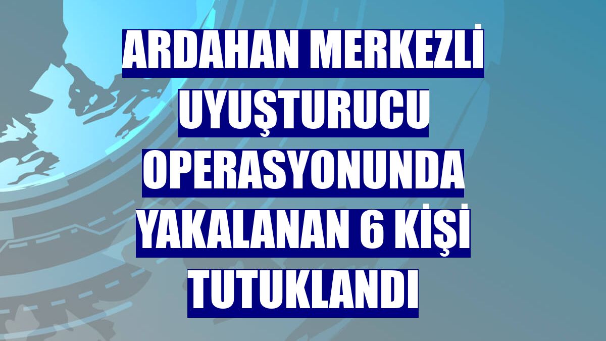 Ardahan merkezli uyuşturucu operasyonunda yakalanan 6 kişi tutuklandı