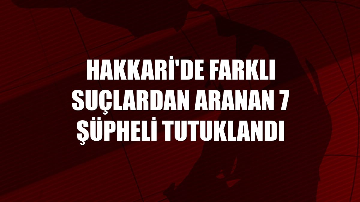 Hakkari'de farklı suçlardan aranan 7 şüpheli tutuklandı