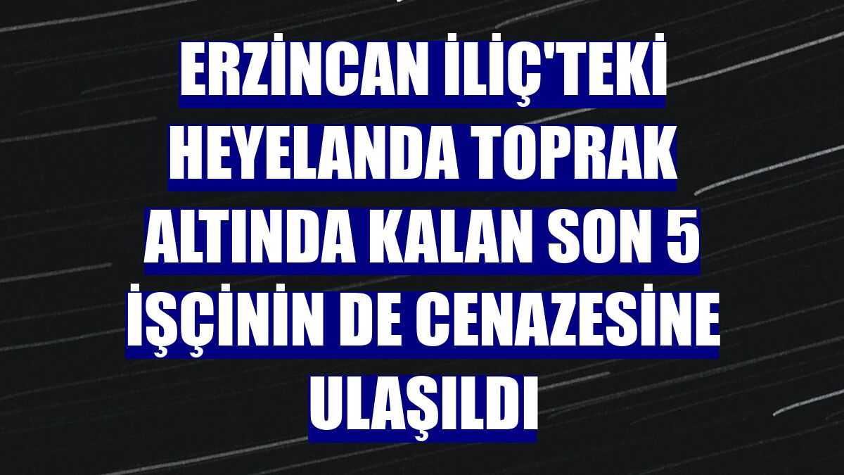 Erzincan İliç'teki heyelanda toprak altında kalan son 5 işçinin de cenazesine ulaşıldı