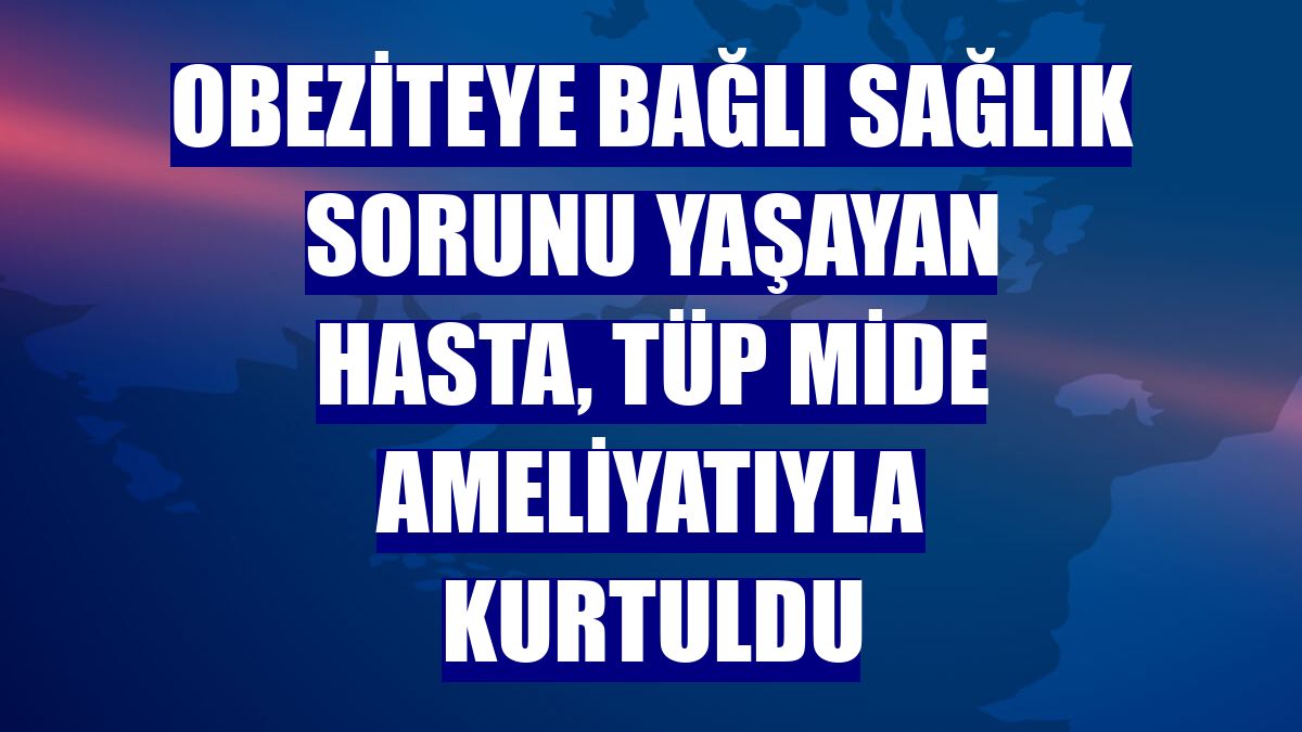 Obeziteye bağlı sağlık sorunu yaşayan hasta, tüp mide ameliyatıyla kurtuldu