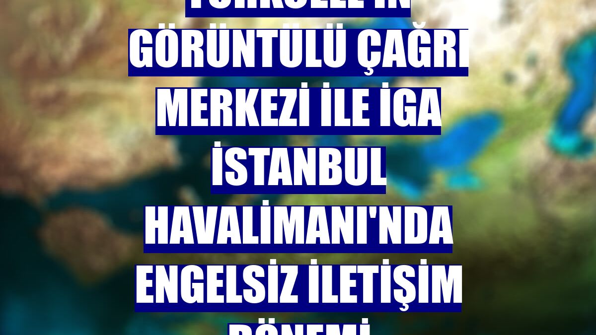 Turkcell'in Görüntülü Çağrı Merkezi ile İGA İstanbul Havalimanı'nda engelsiz iletişim dönemi
