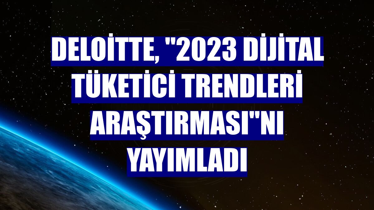 Deloitte, '2023 Dijital Tüketici Trendleri Araştırması'nı yayımladı