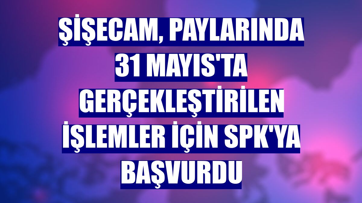 Şişecam, paylarında 31 Mayıs'ta gerçekleştirilen işlemler için SPK'ya başvurdu