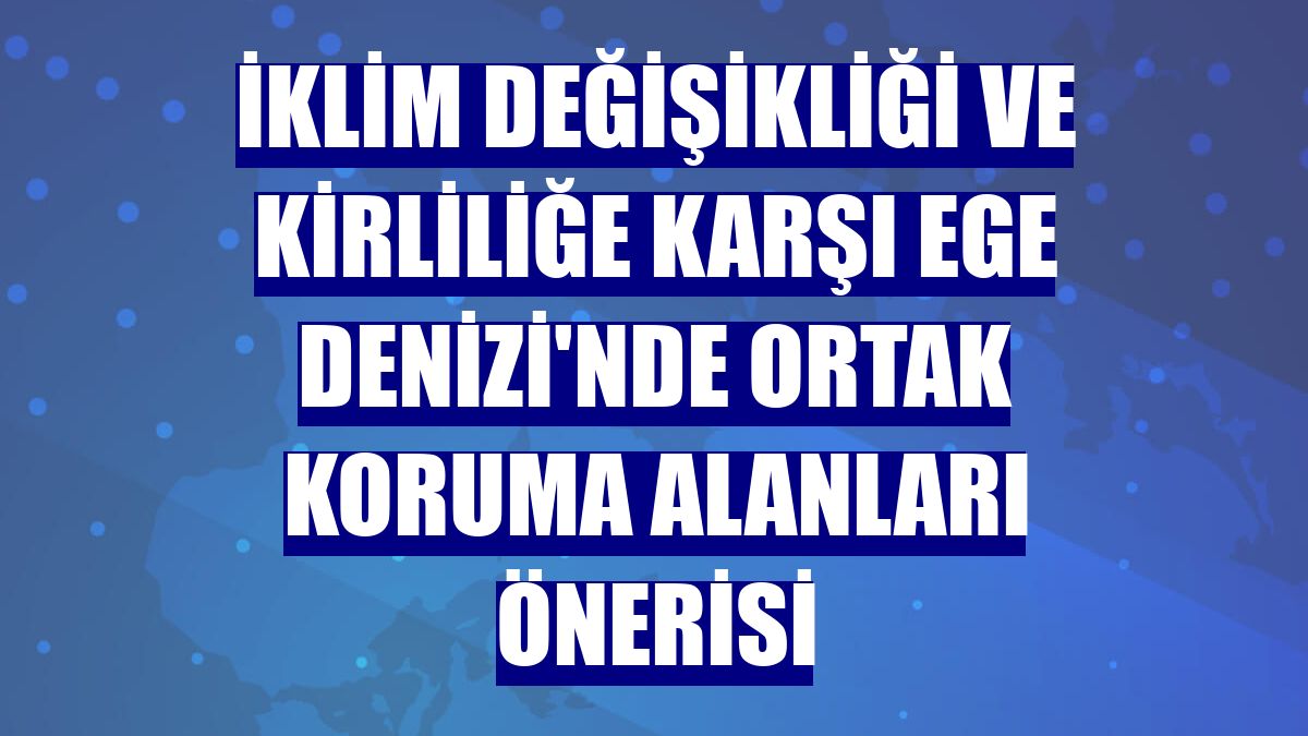 İklim değişikliği ve kirliliğe karşı Ege Denizi'nde ortak koruma alanları önerisi