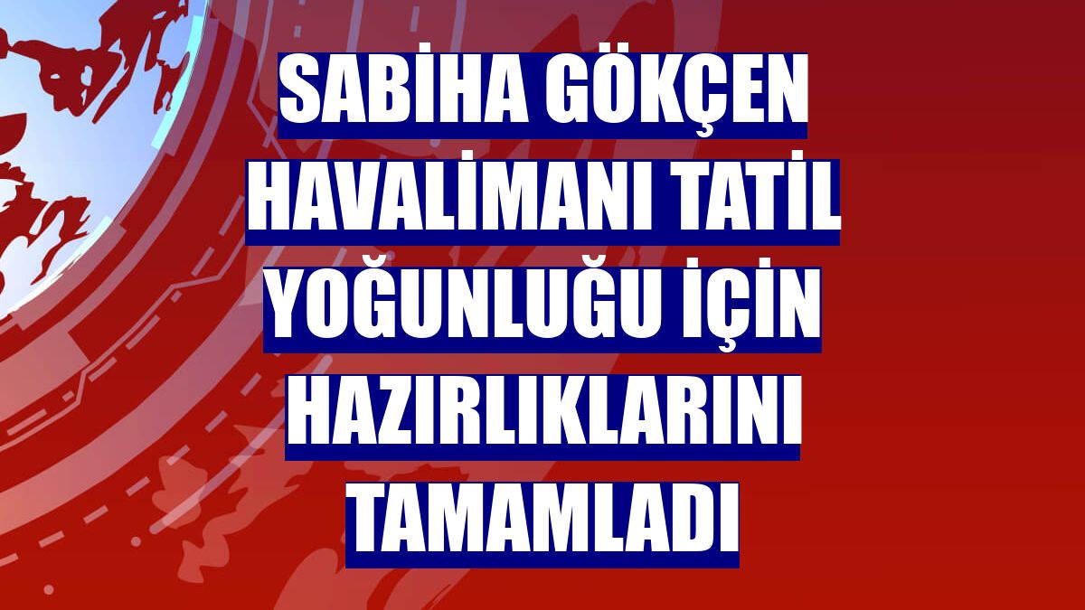 Sabiha Gökçen Havalimanı tatil yoğunluğu için hazırlıklarını tamamladı