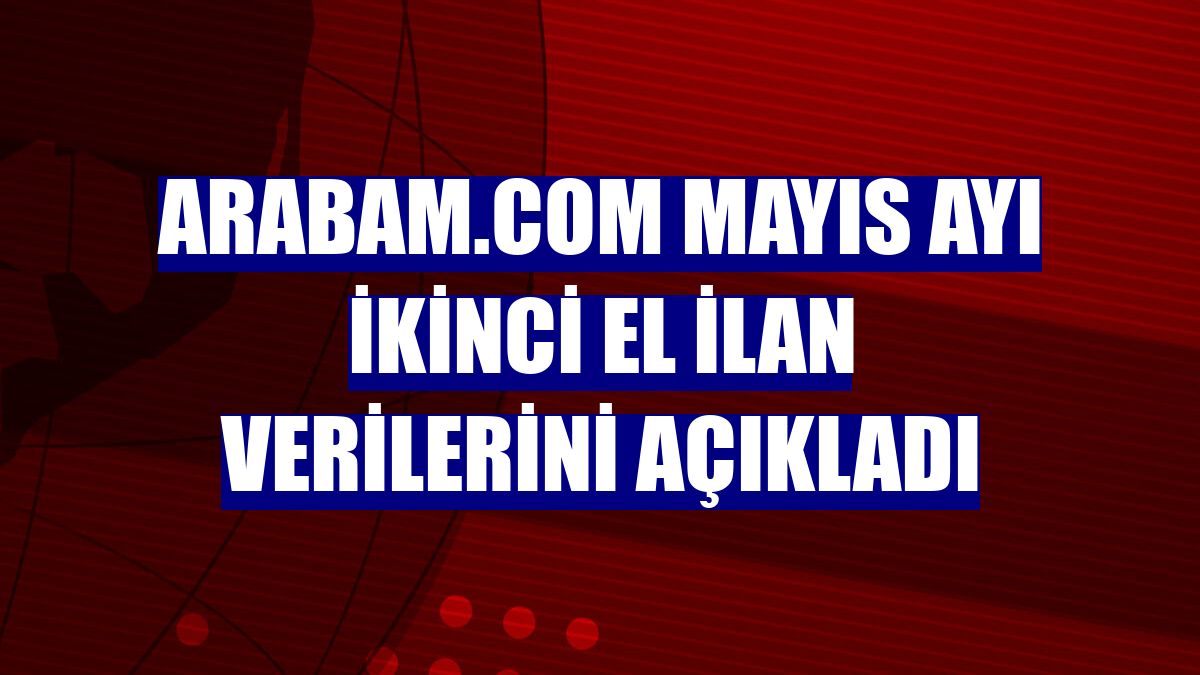 arabam.com mayıs ayı ikinci el ilan verilerini açıkladı