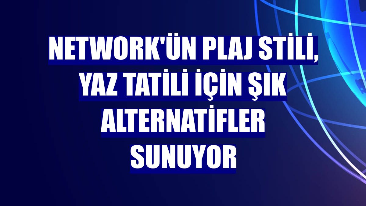 NetWork'ün plaj stili, yaz tatili için şık alternatifler sunuyor