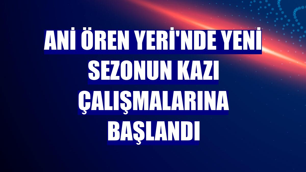 Ani Ören Yeri'nde yeni sezonun kazı çalışmalarına başlandı