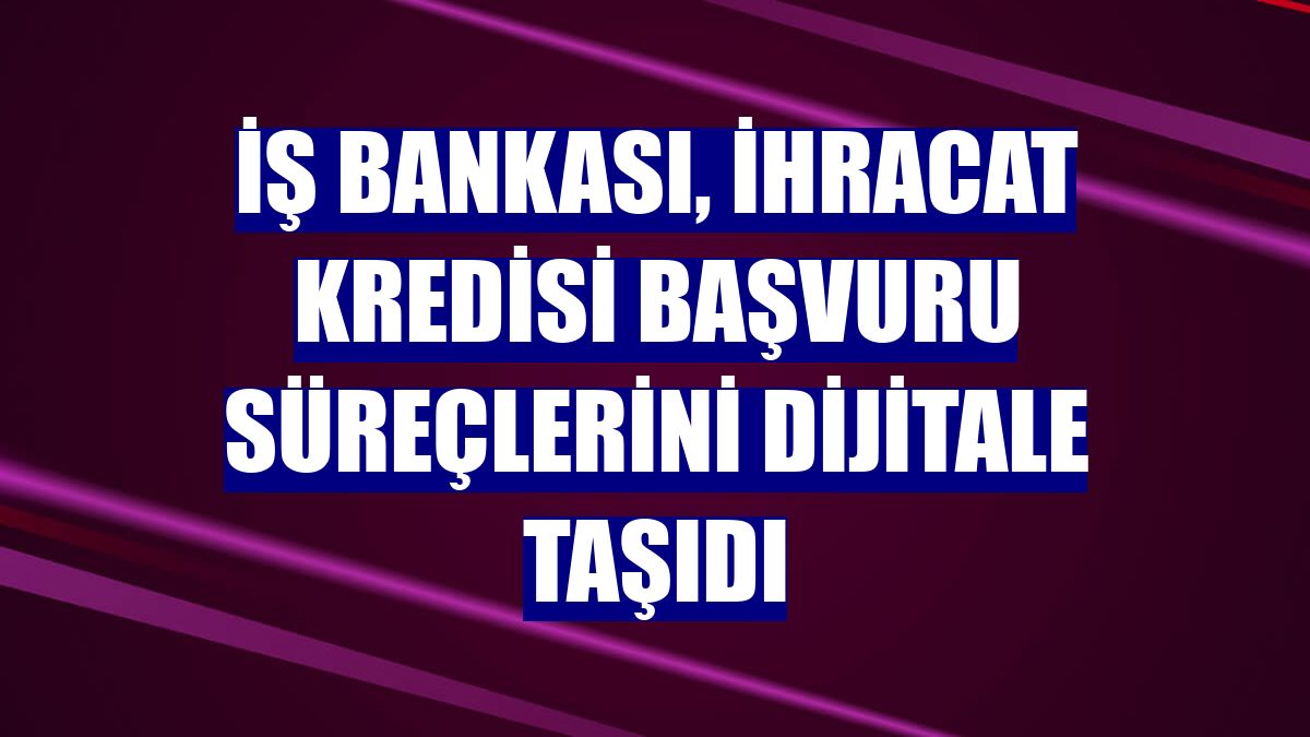 İş Bankası, ihracat kredisi başvuru süreçlerini dijitale taşıdı