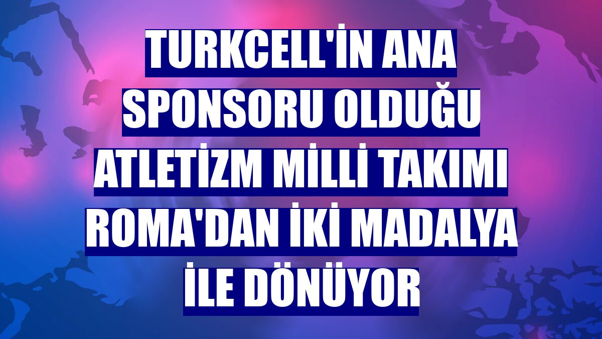 Turkcell'in ana sponsoru olduğu Atletizm Milli Takımı Roma'dan iki madalya ile dönüyor