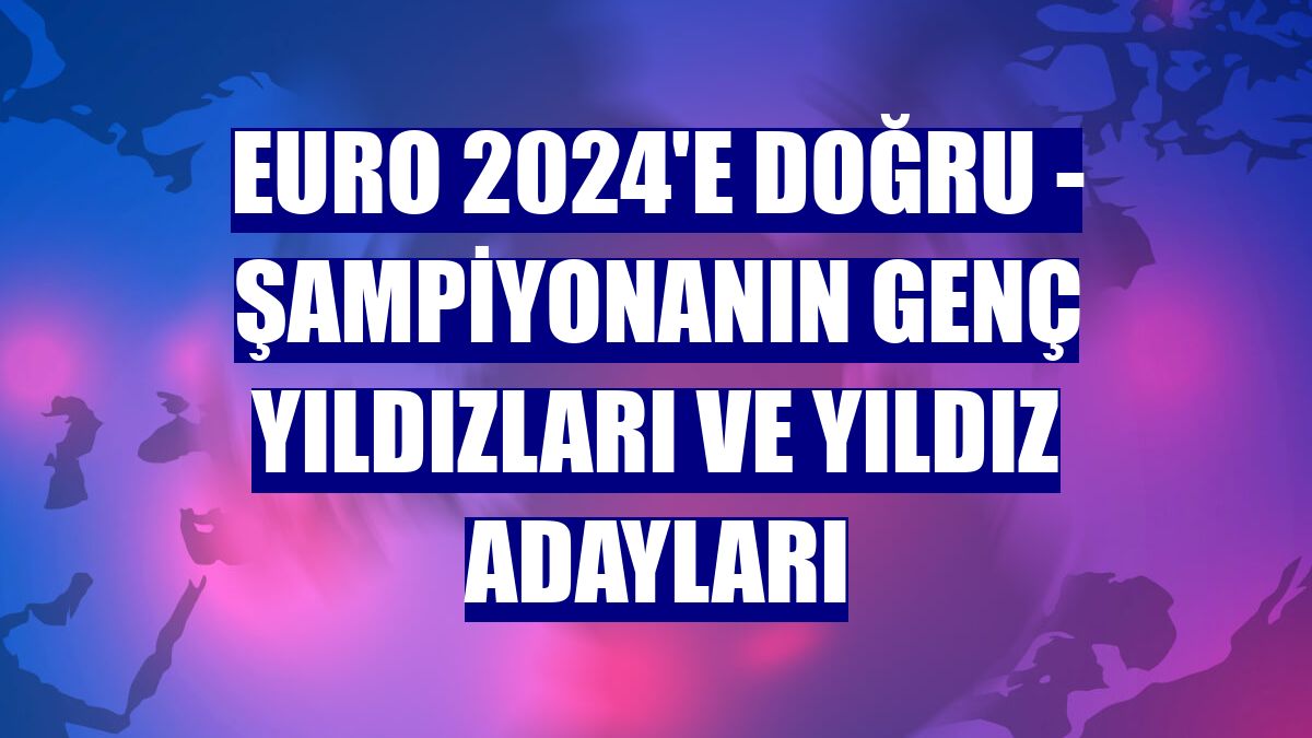 EURO 2024'E DOĞRU - Şampiyonanın genç yıldızları ve yıldız adayları