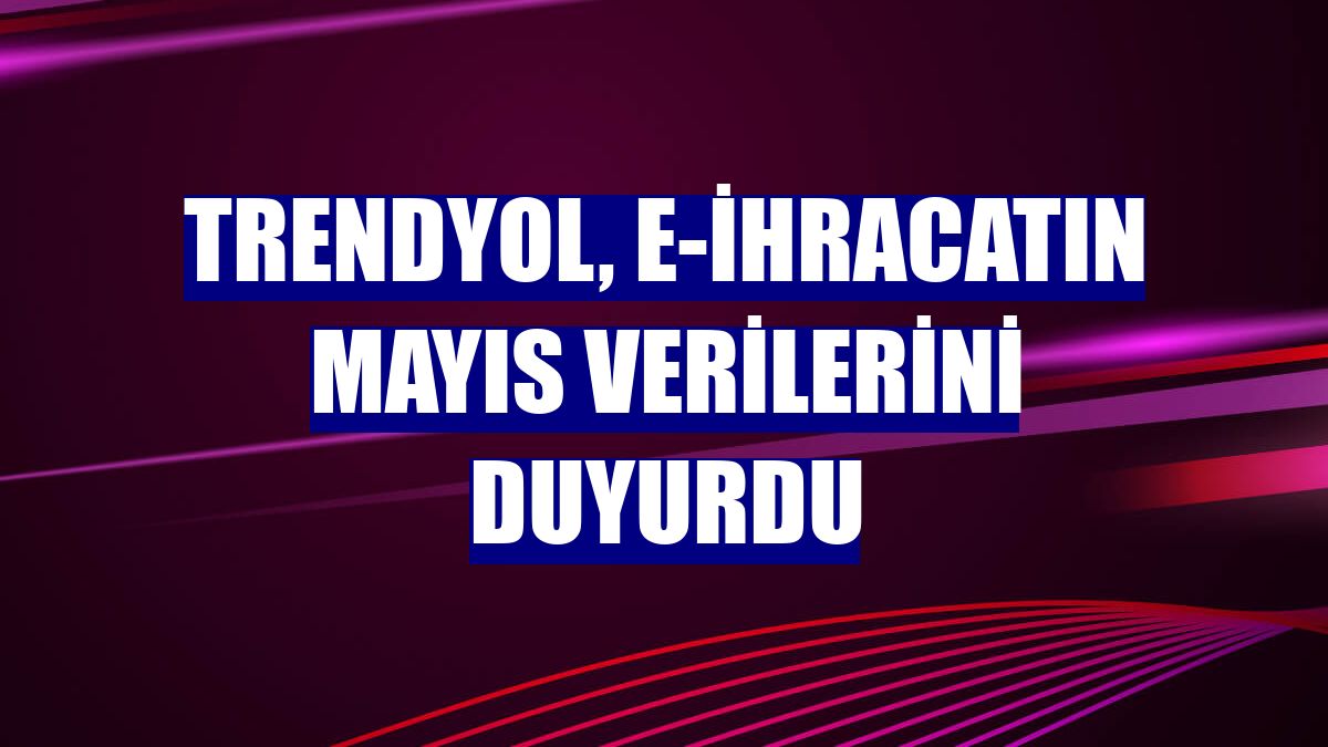 Trendyol, e-ihracatın mayıs verilerini duyurdu