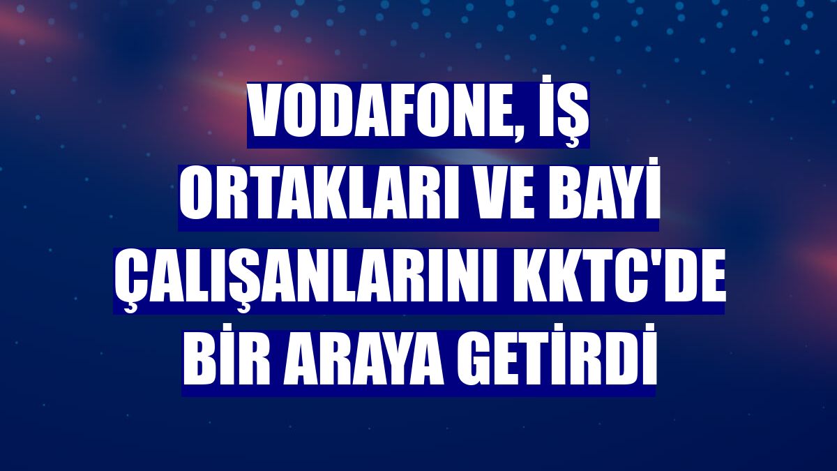 Vodafone, iş ortakları ve bayi çalışanlarını KKTC'de bir araya getirdi