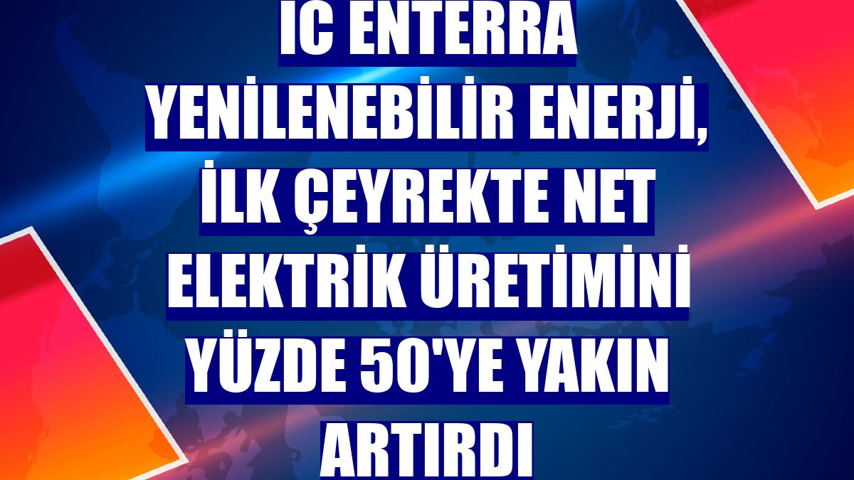 IC Enterra Yenilenebilir Enerji, ilk çeyrekte net elektrik üretimini yüzde 50'ye yakın artırdı