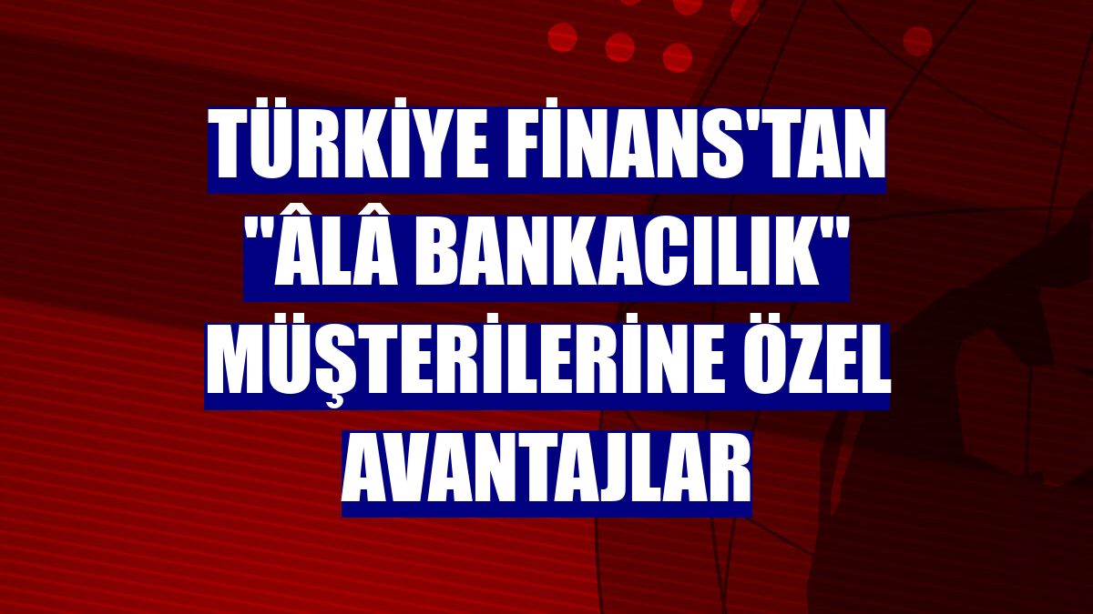 Türkiye Finans'tan 'Âlâ Bankacılık' müşterilerine özel avantajlar