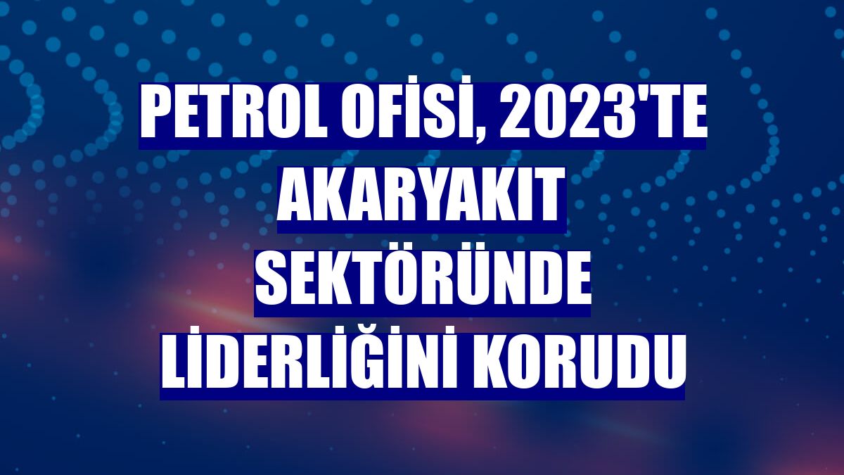 Petrol Ofisi, 2023'te akaryakıt sektöründe liderliğini korudu