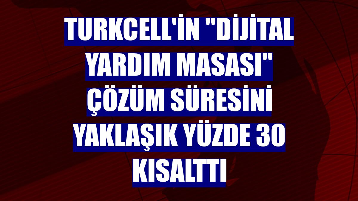 Turkcell'in 'Dijital Yardım Masası' çözüm süresini yaklaşık yüzde 30 kısalttı