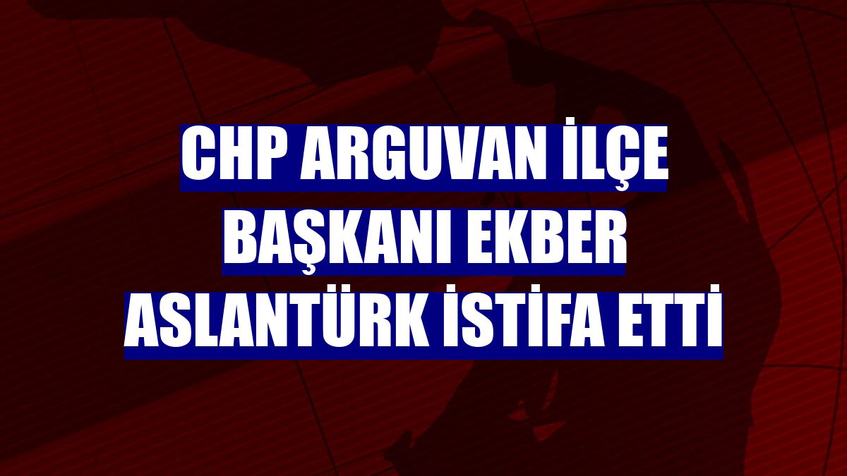 CHP Arguvan İlçe Başkanı Ekber Aslantürk istifa etti