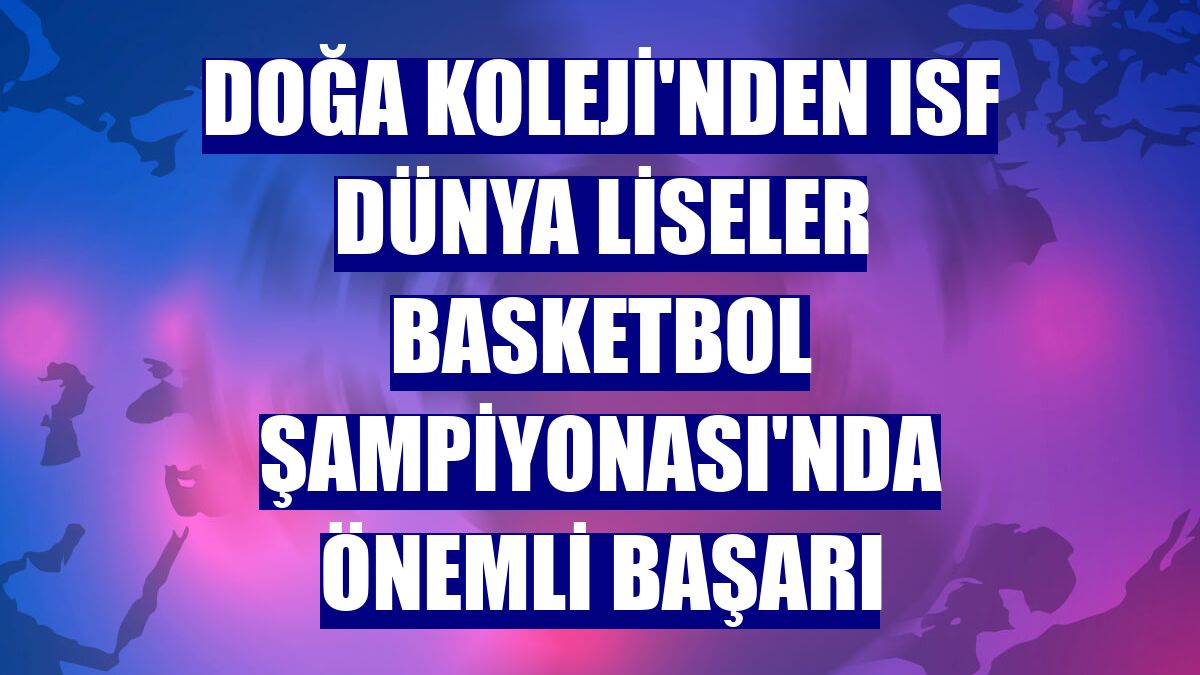 Doğa Koleji'nden ISF Dünya Liseler Basketbol Şampiyonası'nda önemli başarı