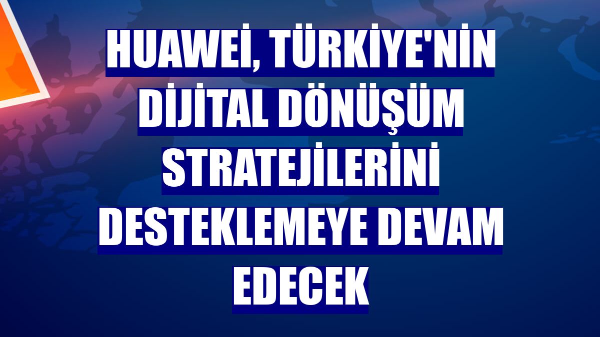 Huawei, Türkiye'nin dijital dönüşüm stratejilerini desteklemeye devam edecek