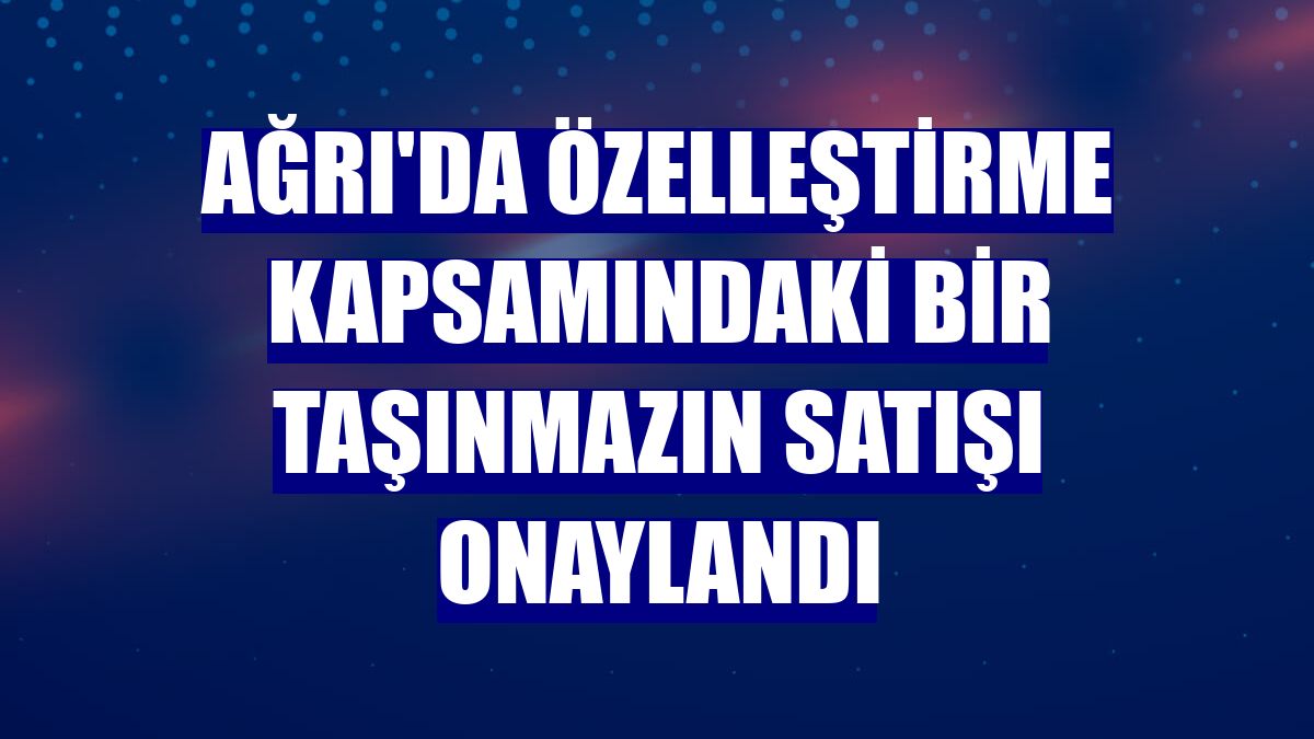 Ağrı'da özelleştirme kapsamındaki bir taşınmazın satışı onaylandı