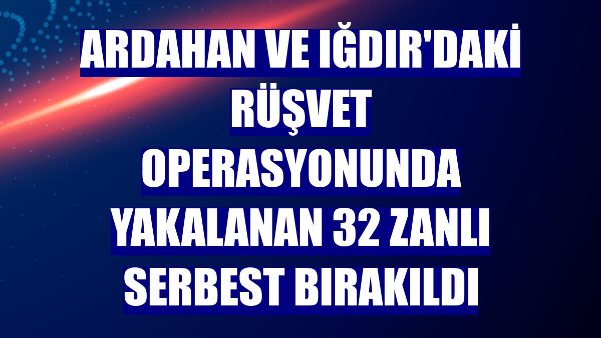 Ardahan ve Iğdır'daki rüşvet operasyonunda yakalanan 32 zanlı serbest bırakıldı