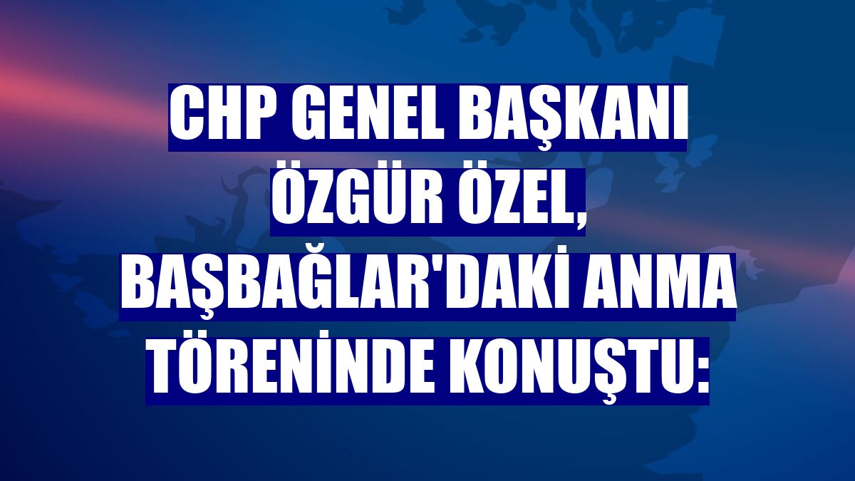 CHP Genel Başkanı Özgür Özel, Başbağlar'daki anma töreninde konuştu: