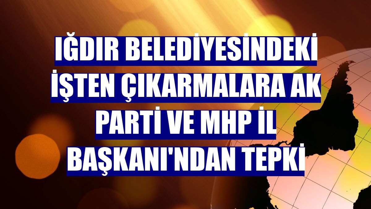 Iğdır Belediyesindeki işten çıkarmalara AK Parti ve MHP İl Başkanı'ndan tepki